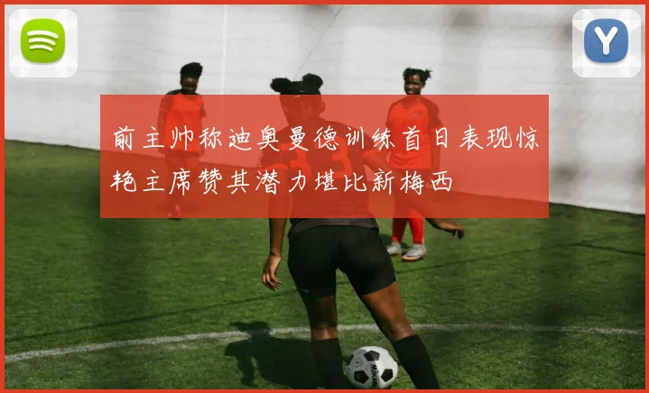 前主帅称迪奥曼德训练首日表现惊艳主席赞其潜力堪比新梅西