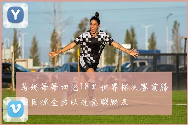 乌姆蒂蒂回忆18年世界杯决赛前膝伤困扰全力以赴无暇顾及