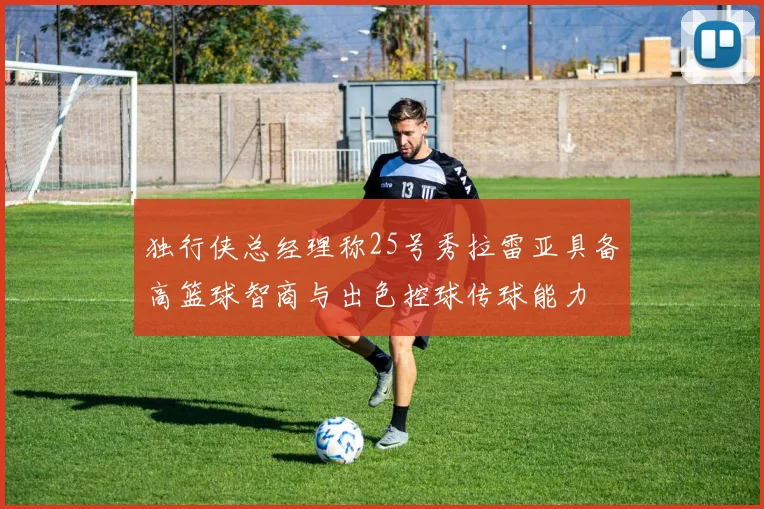 独行侠总经理称25号秀拉雷亚具备高篮球智商与出色控球传球能力