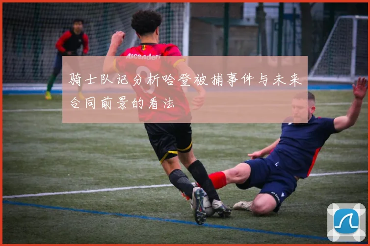 骑士队记分析哈登被捕事件与未来合同前景的看法
