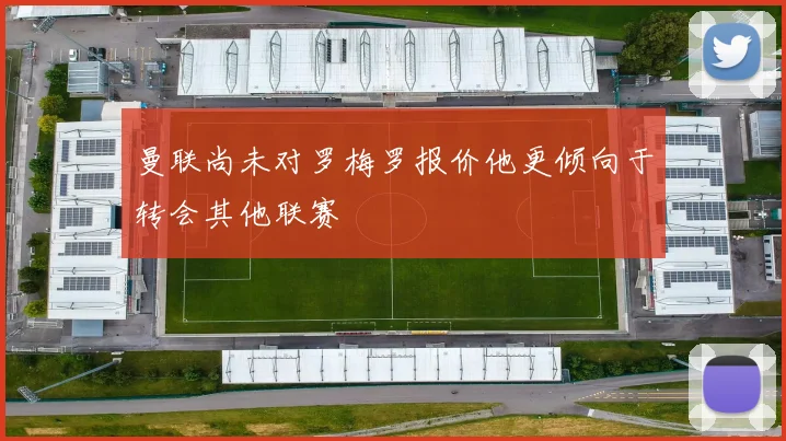 曼联尚未对罗梅罗报价他更倾向于转会其他联赛