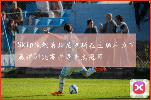 Skip依然看好尼克斯在主场压力下赢得G4比赛并争夺总冠军
