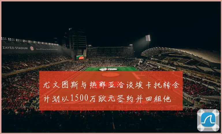 尤文图斯与热那亚洽谈埃卡托转会计划以1500万欧元签约并回租他